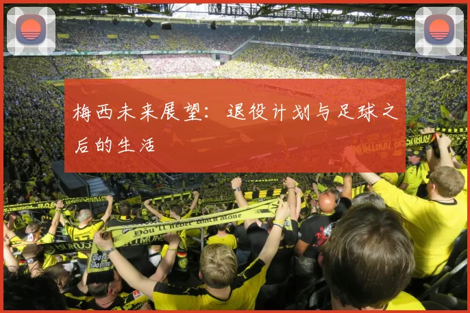 梅西未来展望:退役计划与足球之后的生活