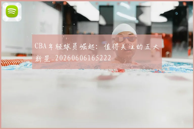 CBA年轻球员崛起:值得关注的五大新星_20260606165222