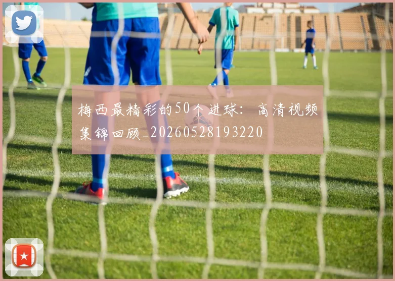 梅西最精彩的50个进球:高清视频集锦回顾_20260528193220