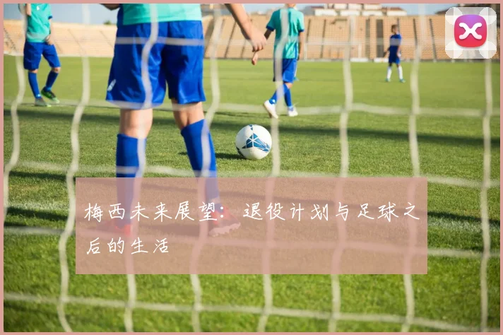 梅西未来展望:退役计划与足球之后的生活