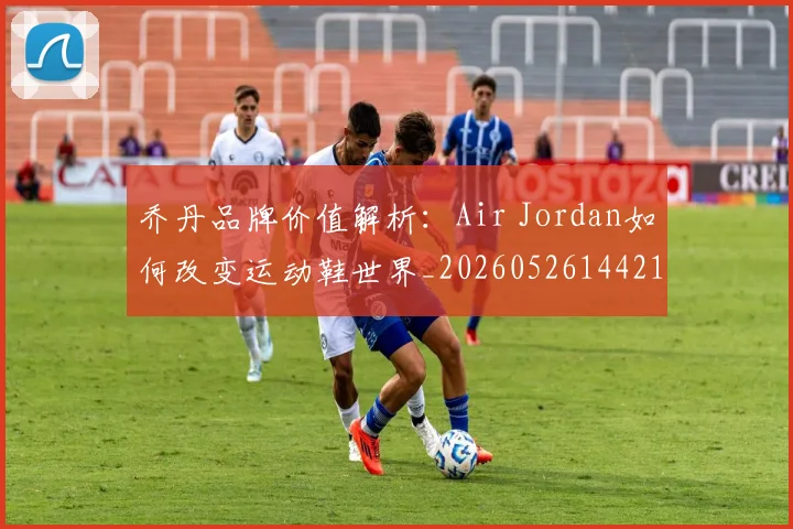 乔丹品牌价值解析：Air Jordan如何改变运动鞋世界_20260526144217