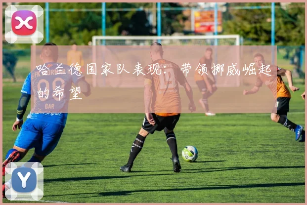 哈兰德国家队表现:带领挪威崛起的希望