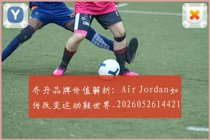 乔丹品牌价值解析：Air Jordan如何改变运动鞋世界_20260526144217